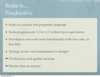 Scala is...
        Productive
             Scala is a concise and pragmatic language

             Scala programs are 1/2 to 1/3 of their Java equivalents

             Developers can write more functionality with less code, in
             less time

             Testing, review and maintenance is cheaper

        ➡ Productivity and quality increase

        ➡ Shorter time-to-market


Thursday, December 1, 11
 