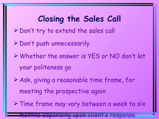 Closing the Sales Call Don’t try to extend the sales call Don’t push unnecessarily Whether the answer is YES or NO don’t let your politeness go Ask, giving a reasonable time frame, for meeting the prospective again Time frame may vary between a week to six months depending upon client’s response 