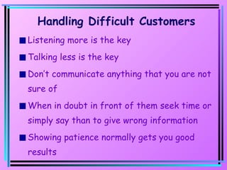 Handling Difficult Customers Listening more is the key Talking less is the key Don’t communicate anything that you are not sure of When in doubt in front of them seek time or simply say than to give wrong information Showing patience normally gets you good results 