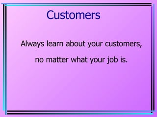Customers  Always learn about your customers, no matter what your job is. 