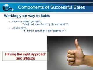 Components of Successful Sales  Working your way to Sales Have you asked yourself,  "what do I want from my life and work"? Do you have,  "If I think I can, then I can" approach? Having the right approach and attitude 