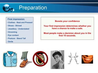 Preparation First impression  Clothes - Neat and Pressed Shoes - Shined Jewellery - Understated Grooming Eye contact Posture - Stand Tall Smile Boosts your confidence Your first impression determines whether you have a chance to make a sale. Most people make a decision about you in the first 10 seconds. 