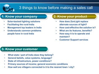 3 things to know before making a sales call 1. Know your company   2. Know your product 3. Know your customer Solar-backed lighting solutions Facilitating the rural India Management top leaders in India Understands common problems people have in rural India What state / part of India does they belong? General beliefs, value systems, language? State of infrastructure, power conditions? Primary sources of income; general economic conditions How well are villagers connected is it to the nearest town / city? How does ZonLight replace alternate sources of light? How cost-effective the solution is? What are its features, benefits? How easy it is to operate and maintain? Customer Support services 