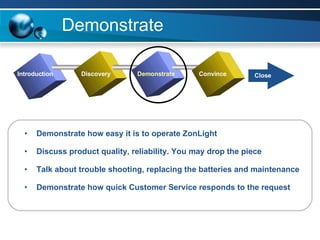Demonstrate Demonstrate how easy it is to operate ZonLight Discuss product quality, reliability. You may drop the piece Talk about trouble shooting, replacing the batteries and maintenance Demonstrate how quick Customer Service responds to the request Introduction Discovery Demonstrate Convince Close 