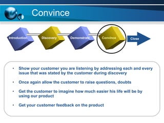 Convince Show your customer you are listening by addressing each and every issue that was stated by the customer during discovery Once again allow the customer to raise questions, doubts Get the customer to imagine how much easier his life will be by using our product Get your customer feedback on the product Introduction Discovery Demonstrate Convince Close 