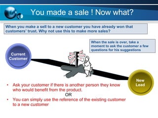 You made a sale ! Now what? When you make a sell to a new customer you have already won that customers’ trust. Why not use this to make more sales?  New Lead Current Customer When the sale is over, take a moment to ask the customer a few questions for his suggestions Ask your customer if there is another person they know who would benefit from the product.   OR You can simply use the reference of the existing customer to a new customer 