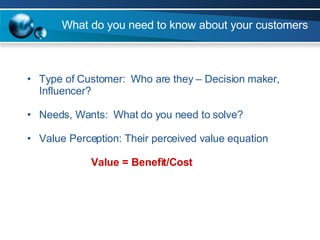 What do you need to know about your customers Type of Customer:  Who are they – Decision maker, Influencer? Needs, Wants:  What do you need to solve? Value Perception: Their perceived value equation Value = Benefit/Cost 