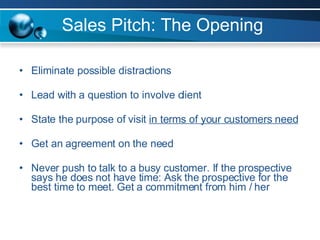 Sales Pitch: The Opening Eliminate possible distractions Lead with a question to involve client State the purpose of visit  in terms of your customers need Get an agreement on the need Never push to talk to a busy customer. If the prospective says he does not have time: Ask the prospective for the best time to meet. Get a commitment from him / her 