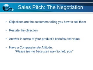 Sales Pitch: The Negotiation Objections are the customers telling you how to sell them Restate the objection Answer in terms of your product’s benefits and value Have a Compassionate Attitude: “Please tell me because I want to help you” 