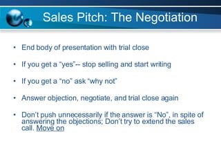 Sales Pitch: The Negotiation End body of presentation with trial close If you get a “yes”-- stop selling and start writing If you get a “no” ask “why not” Answer objection, negotiate, and trial close again Don’t push unnecessarily if the answer is “No”, in spite of answering the objections; Don’t try to extend the sales call.  Move on 
