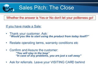 Sales Pitch: The Close If you have made a Sale: Thank your customer. Ask: “ Would you like to start using the product from today itself?” Restate operating terms, warranty conditions etc Confirm and Assure the customer: “You will stay in the loop” “In case of any problems, you are just a call away” Ask for referrals. Leave your VISITING CARD behind Whether the answer is Yes or No don’t let your politeness go! 
