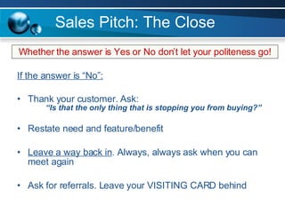 Sales Pitch: The Close If the answer is “No”: Thank your customer. Ask: “Is that the only thing that is stopping you from buying?” Restate need and feature/benefit Leave a way back in . Always, always ask when you can meet again Ask for referrals. Leave your VISITING CARD behind Whether the answer is Yes or No don’t let your politeness go! 