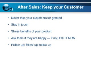 After Sales: Keep your Customer Never take your customers for granted Stay in touch Stress benefits of your product Ask them if they are happy — if not, FIX IT NOW Follow-up; follow-up; follow-up 