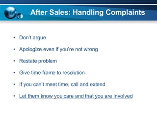 After Sales: Handling Complaints Don’t argue Apologize even if you’re not wrong Restate problem Give time frame to resolution If you can’t meet time, call and extend Let them know you care and that you are involved 