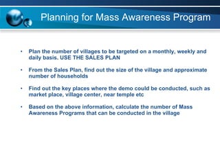 Planning for Mass Awareness Program Plan the number of villages to be targeted on a monthly, weekly and daily basis. USE THE SALES PLAN From the Sales Plan, find out the size of the village and approximate number of households Find out the key places where the demo could be conducted, such as market place, village center, near temple etc Based on the above information, calculate the number of Mass Awareness Programs that can be conducted in the village   