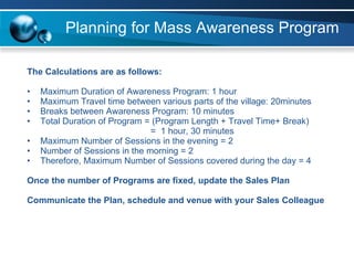 Planning for Mass Awareness Program The Calculations are as follows: Maximum Duration of Awareness Program: 1 hour Maximum Travel time between various parts of the village: 20minutes Breaks between Awareness Program: 10 minutes Total Duration of Program = (Program Length + Travel Time+ Break)   =  1 hour, 30 minutes Maximum Number of Sessions in the evening = 2 Number of Sessions in the morning = 2 Therefore, Maximum Number of Sessions covered during the day = 4 Once the number of Programs are fixed, update the Sales Plan  Communicate the Plan, schedule and venue with your Sales Colleague   