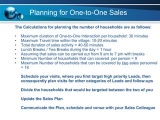 Planning for One-to-One Sales The Calculations for planning the number of households are as follows: Maximum duration of One-to-One Interaction per household: 30 minutes Maximum Travel time within the village: 10-20 minutes Total duration of sales activity = 40-50 minutes Lunch Breaks / Tea Breaks during the day = 1 hour  Assuming that sales can be carried out from 9 am to 7 pm with breaks Minimum Number of households that can covered  per person = 9 Maximum Number of households that can be covered by  two  sales personnel = 18 Schedule your visits, where you first target high priority Leads, then consequently plan visits for other categories of Leads and follow-ups Divide the households that would be targeted between the two of you Update the Sales Plan Communicate the Plan, schedule and venue with your Sales Colleague 