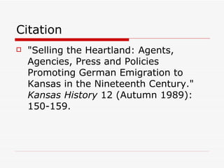 Citation "Selling the Heartland: Agents, Agencies, Press and Policies Promoting German Emigration to Kansas in the Nineteenth Century."  Kansas History  12 (Autumn 1989): 150-159. 