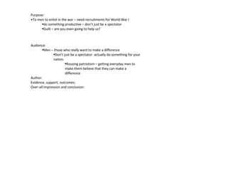 Purpose:  To men to enlist in the war – need recruitments for World War I do something productive – don’t just be a spectator  Guilt – are you even going to help us?  Audience: Men – those who  really  want to make a difference  Don’t just be a spectator- actually do something for your nation  Rousing patriotism – getting everyday men to make them believe that they can make a difference  Author:  Evidence, support, outcomes: Over-all impression and conclusion:  