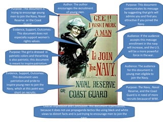 Purpose: This document is trying to encourage young men to join the Navy, Naval Reserve  or the Coast Guard. Purpose: The Navy , Naval Reserve, and the Coast Guard is in need of more  recruits because of WWI. Purpose: This document communicates its message by suggesting that girls will admire you and find you attractive if you joined the Navy. Purpose: The girl is dressed  in patriotic colors and the writing is also patriotic; this document is meant to inspire patriotism. Audience: The audience for this document is young men eligible to join the Navy. Author: The author encourages the recruitment of young men. Evidence, Support, Outcomes: This document uses patriotism and pride to inspire young men to join the Navy, which at this point was short on recruits. Evidence, Support, Outcomes:  This document does not especially support women’s rights values. Audience: If the audience accepts this message enrollment in the navy will increase, and the U.S. will be a more powerful force in the war. Overall Impression and Conclusion: This document is persuasion, because it does not use propaganda tactics like using black and white views to distort facts and is just trying to encourage men to join the navy. 