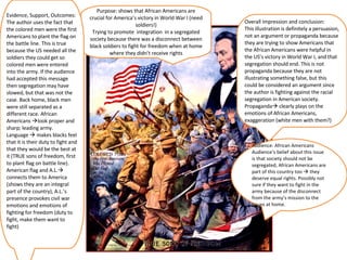 Purpose: shows that African Americans are crucial for America’s victory in World War I (need soldiers!) Trying to promote  integration  in a segregated society because there was a disconnect between black soldiers to fight for freedom when at home where they didn’t receive rights Audience: African Americans Audience’s belief about this issue is that society should not be segregated, African Americans are part of this country too    they deserve equal rights. Possibly not sure if they want to fight in the army because of the disconnect from the army’s mission to the  issues at home.  Evidence, Support, Outcomes: The author uses the fact that the colored men were the first Americans to plant the flag on the battle line. This is true because the US needed all the soldiers they could get so colored men were entered into the army. If the audience had accepted this message then segregation may have slowed, but that was not the case. Back home, black men were still separated as a different race. African Americans   look proper and sharp; leading army.  Language    makes blacks feel that it is their duty to fight and that they would be the best at it (TRUE sons of freedom, first to plant flag on battle line). American flag and A.L.   connects them to America (shows they are an integral part of the country), A.L.’s presence provokes civil war emotions and emotions of fighting for freedom (duty to fight, make them want to fight) Overall Impression and conclusion: This illustration is definitely a persuasion, not an argument or propaganda because they are trying to show Americans that the African Americans were helpful in the US’s victory in World War I, and that segregation should end. This is not propaganda because they are not illustrating something false, but this could be considered an argument since the author is fighting against the racial segregation in American society. Propaganda   clearly plays on the emotions of African Americans, exaggeration (white men with them?)  