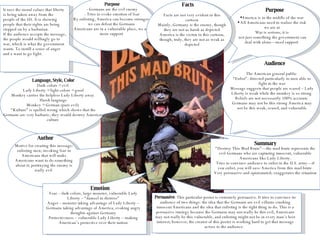 Purpose - Germans are the evil enemy - Tries to evoke emotion of fear - By enlisting, America can become stronger—we can defeat the Germans  - Americans are in a vulnerable place, we need more support  Purpose America is in the middle of the war All Americans need to realize the risk we are at War is serious; it is not just something the government can deal with alone—need support  Language, Style, Color Dark colors = evil  Lady Liberty = light colors = good Monkey carries the helpless Lady Liberty away  Harsh language Monkey = German (pure evil)  “ Kulture” is spelled wrong which shows that the Germans are very barbaric; they would destroy American culture  Audience The American general public  “ Enlist”- directed particularly to men able to fight in the war Message suggests that people are scared – Lady Liberty is weak while the monkey is so strong  Beliefs are not necessarily 100% accurate  Germans may not be this strong America may not be this weak, scared, and vulnerable Author Motive for creating this message: enlisting men; invoking fear in Americans that will make Americans want to do something about it; portraying the enemy is really evil  Facts Facts are not very evident in this cartoon Mainly, Germany is the enemy, though they are not as harsh as depicted America is the victim in this cartoon, though, truly, they are not as weak as depicted Fear – dark colors, large monster, vulnerable Lady Liberty – “damsel in distress” Anger – monster taking advantage of Lady Liberty – Germans taking advantage of America, evoking angry thoughts against Germany Protectiveness – vulnerable Lady Liberty – making American’s protective over their nation Emotion Summary “ Destroy This Mad Brute”—the mad brute represents the evil Germans who are capturing innocent, vulnerable Americans like Lady Liberty. Tries to convince audience to enlist in the U.S. army—if you enlist, you will save America from this mad brute  Very persuasive and opinionated; exaggerates the situation  Persuasive : This particular poster is extremely persuasive. It tries to convince its audience of two things: the idea that the Germans are evil villains crushing innocent Americans and the idea that enlisting is the right thing to do. This is a persuasive strategy because the Germans may not really be this evil, Americans may not really be this vulnerable, and enlisting might not be in every man’s best interest; however, the creator of this poster is working hard to get that message across to the audience.  It uses the moral values that liberty is being taken away from the people of the US. It is showing people that their rights are being stepped on by a barbarian.  If the audience accepts the message, the people would willingly go to war, which is what the government wants. To instill a sense of anger and a want to go fight. 