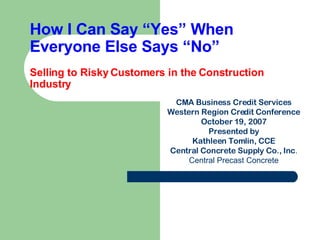 How I Can Say “Yes” When Everyone Else Says “No” Selling to Risky Customers in the Construction Industry CMA Business Credit Services Western Region Credit Conference October 19, 2007 Presented by Kathleen Tomlin, CCE Central Concrete Supply Co., Inc . Central Precast Concrete 