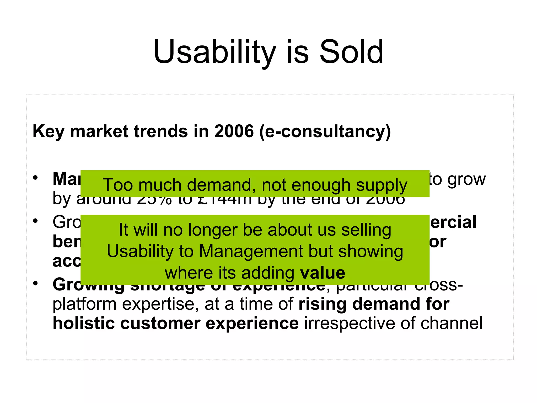 Usability is Sold Key market trends in 2006 (e-consultancy) Market grew by 28%  in 2005 to £115m. Likely to grow by around 25% to £144m by the end of 2006 Growing marketplace  understanding of commercial benefits of usability , and the  business case for accessibility Growing shortage of experience , particular cross-platform expertise, at a time of  rising demand for holistic customer experience  irrespective of channel It will no longer be about us selling Usability to Management but showing where its adding  value Too much demand, not enough supply 