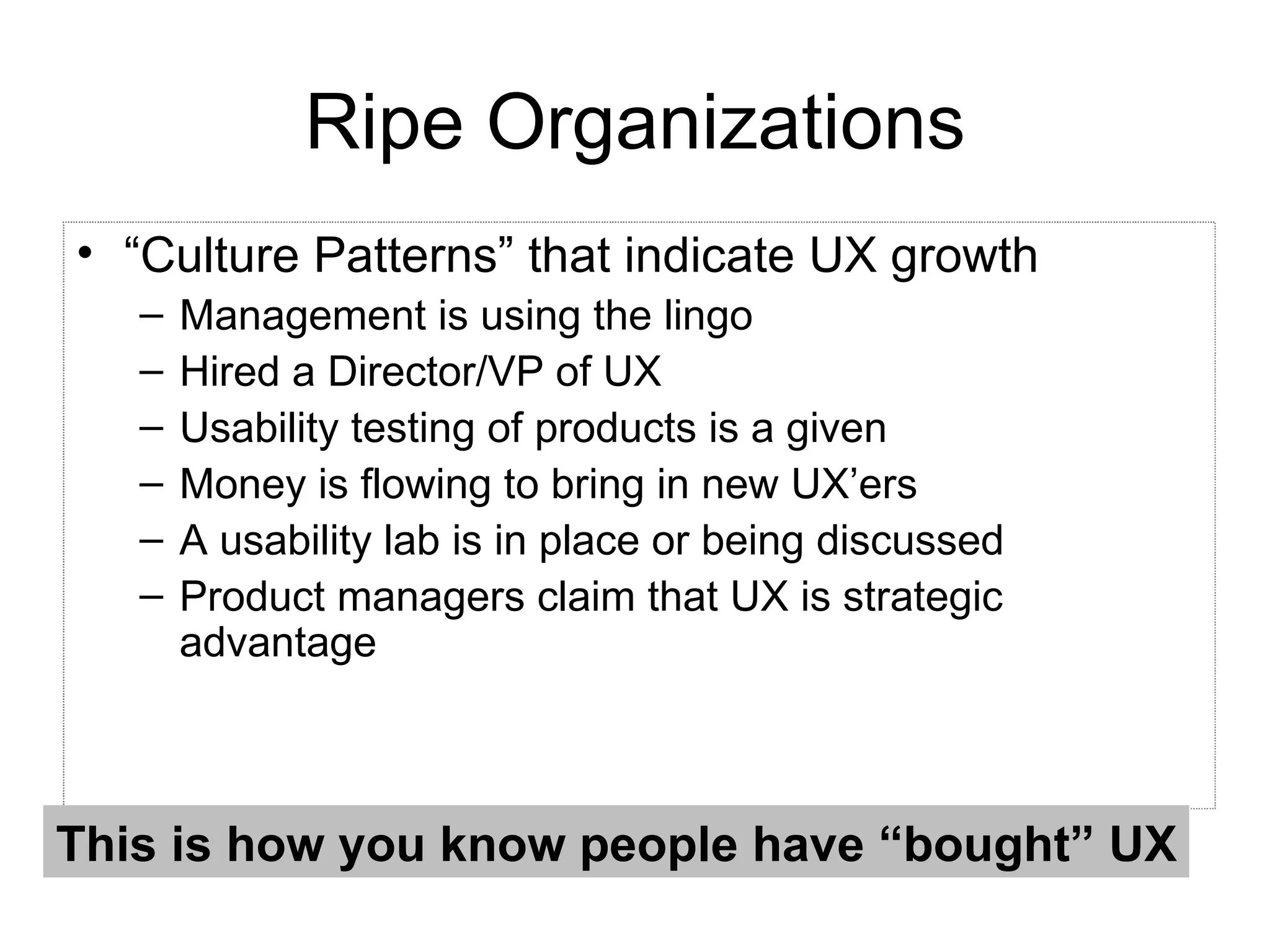 Ripe Organizations “ Culture Patterns” that indicate UX growth Management is using the lingo  Hired a Director/VP of UX Usability testing of products is a given Money is flowing to bring in new UX’ers A usability lab is in place or being discussed Product managers claim that UX is strategic advantage This is how you know people have “bought” UX 
