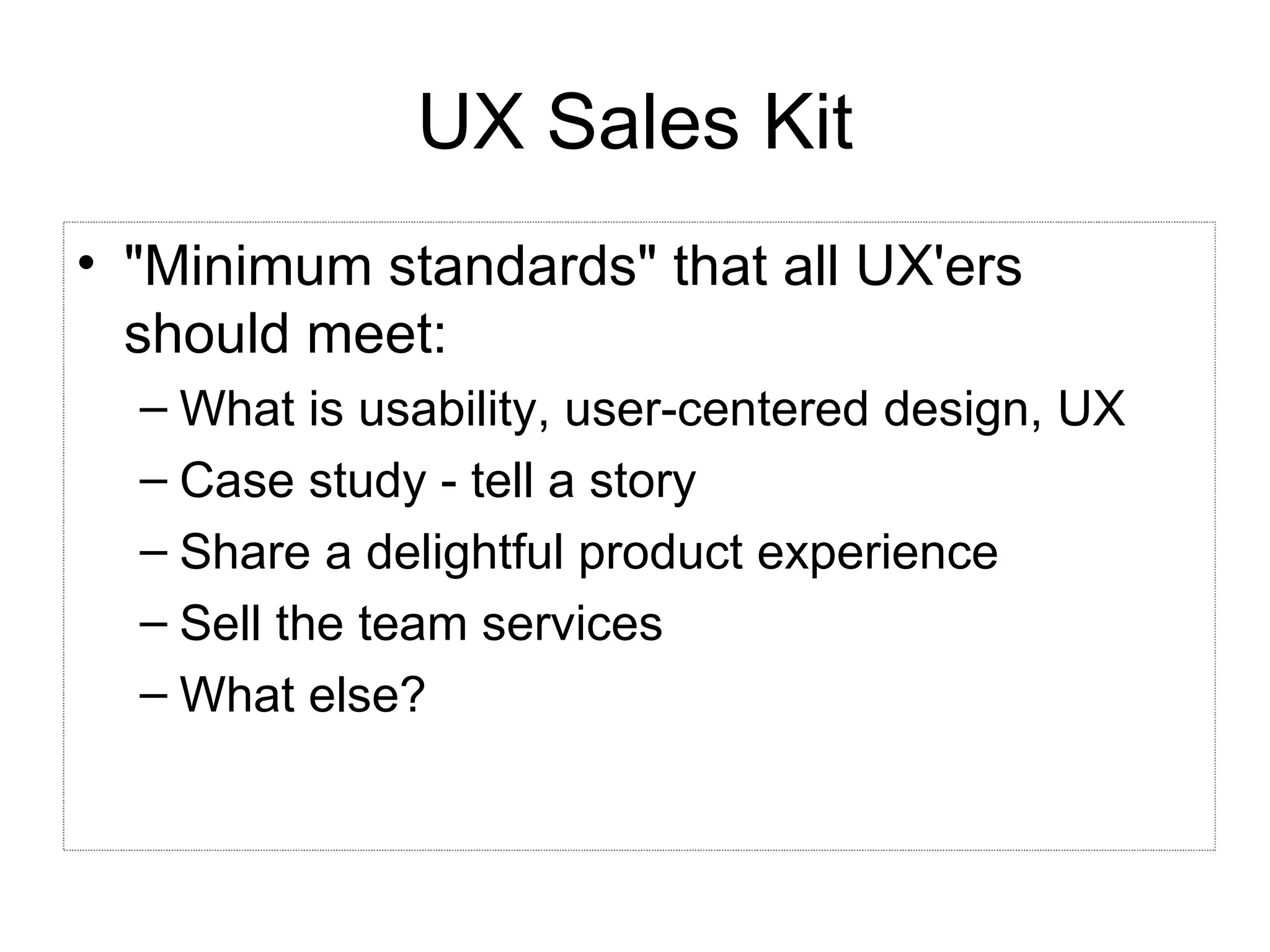 UX Sales Kit &quot;Minimum standards&quot; that all UX'ers should meet: What is usability, user-centered design, UX Case study - tell a story Share a delightful product experience Sell the team services What else? 