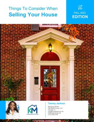 Things To Consider When
Selling Your House
FALL 2023
EDITION
Tammy Jackson
Managing Broker
KM Realty Group, LLC
Chicago, IL
info@kmrealtygroup.net
KMRealtyGroup.net
(312) 283-0794
 