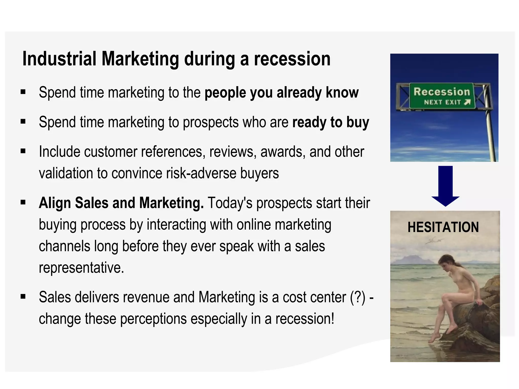 Industrial Marketing during a recession Spend time marketing to the  people you already know Spend time marketing to prospects who are  ready to buy Include customer references, reviews, awards, and other validation to convince risk-adverse buyers Align Sales and Marketing.  Today's prospects start their buying process by interacting with online marketing channels long before they ever speak with a sales representative.  Sales delivers revenue and Marketing is a cost center (?) - change these perceptions especially in a recession! HESITATION 