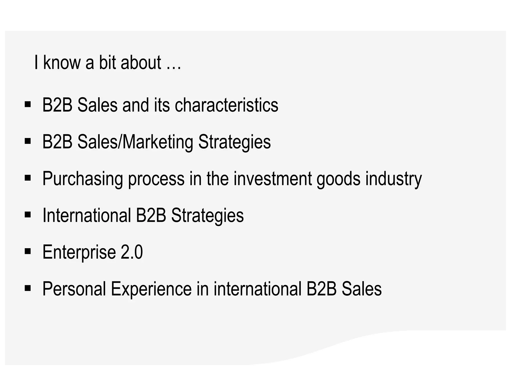 B2B Sales and its characteristics B2B Sales/Marketing Strategies Purchasing process in the investment goods industry International B2B Strategies Enterprise 2.0 Personal Experience in international B2B Sales  I know a bit about …  