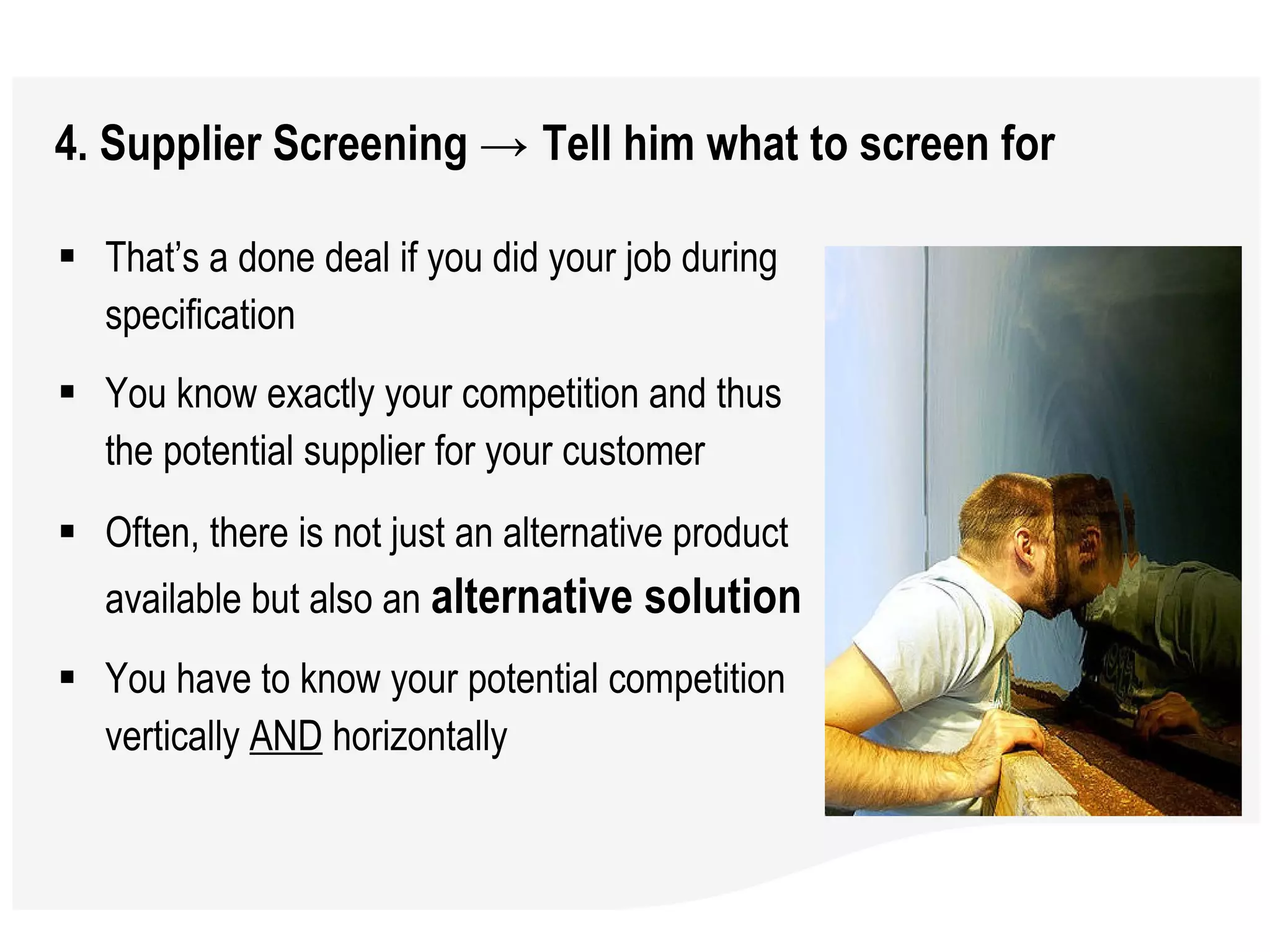 4. Supplier Screening  ->  Tell him what to screen for That’s a done deal if you did your job during specification You know exactly your competition and thus the potential supplier for your customer  Often, there is not just an alternative product available but also an  alternative solution You have to know your potential competition vertically  AND  horizontally 