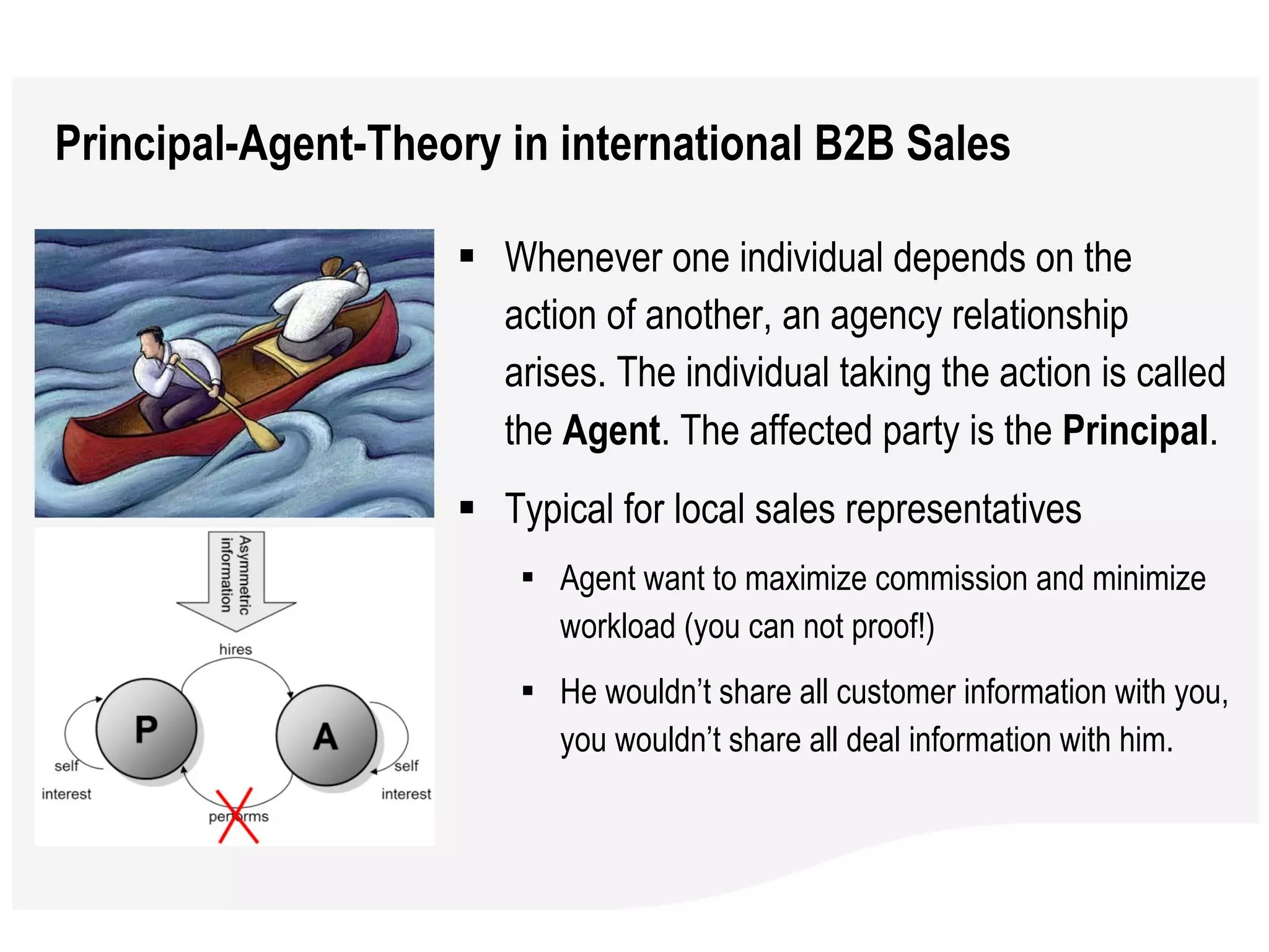 Principal-Agent-Theory in international B2B Sales Whenever one individual depends on the action of another, an agency relationship arises. The individual taking the action is called the  Agent . The affected party is the  Principal .  Typical for local sales representatives Agent want to maximize commission and minimize workload (you can not proof!)  He wouldn’t share all customer information with you, you wouldn’t share all deal information with him. 