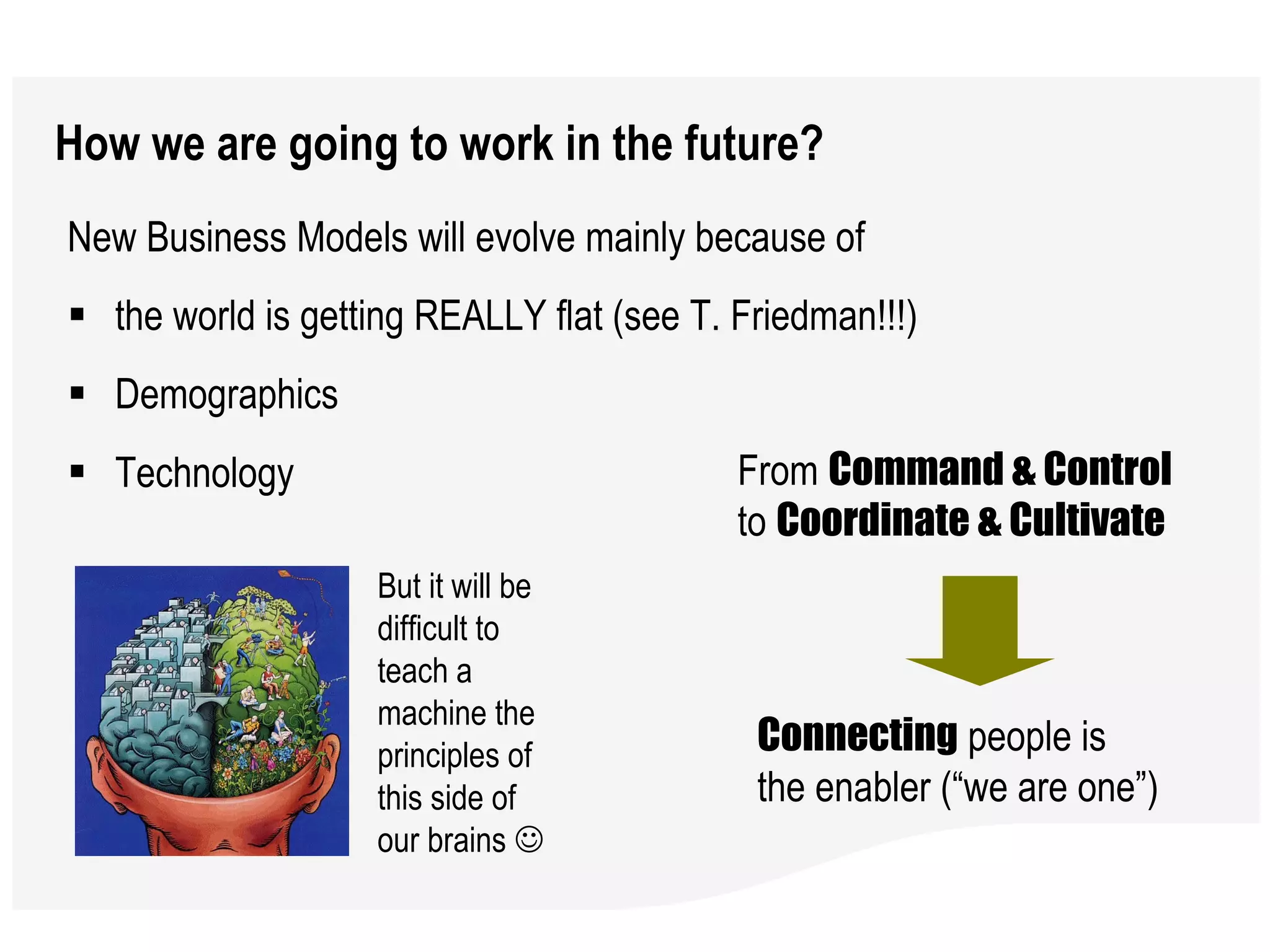 How we are going to work in the future? New Business Models will evolve mainly because of the world is getting REALLY flat (see T. Friedman!!!)  Demographics Technology  From  Command & Control  to  Coordinate & Cultivate Connecting  people is the enabler (“we are one”)  But it will be difficult to teach a machine the principles of this side of our brains     