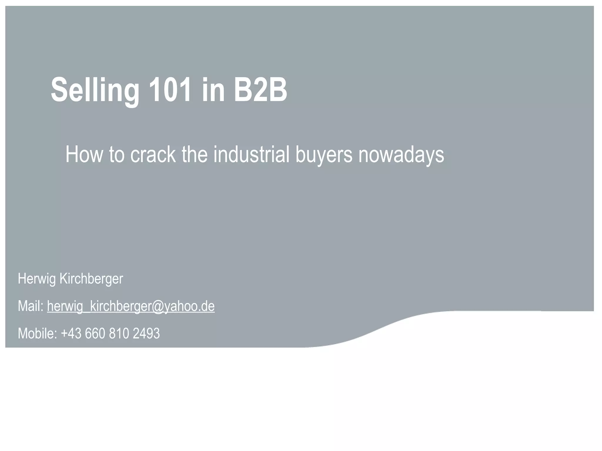 Selling 101 in B2B Herwig Kirchberger Mail:  [email_address] Mobile: +43 660 810 2493 How to crack the industrial buyers nowadays 