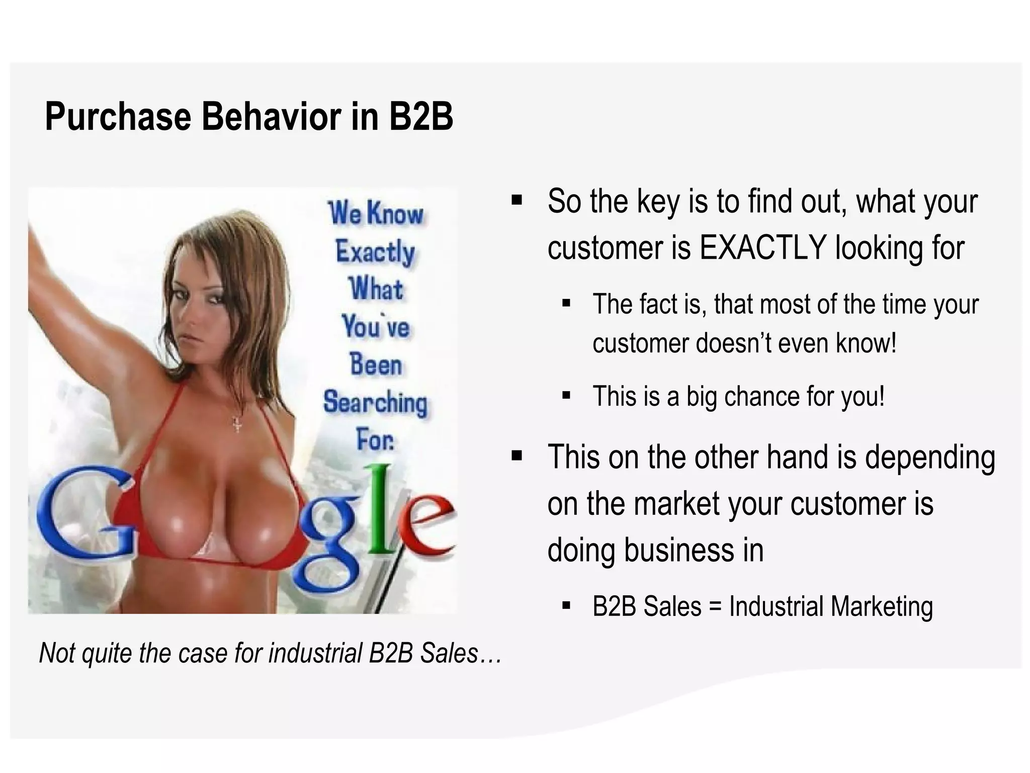 Purchase Behavior in B2B So the key is to find out, what your customer is EXACTLY looking for The fact is, that most of the time your customer doesn’t even know!  This is a big chance for you!  This on the other hand is depending on the market your customer is doing business in B2B Sales = Industrial Marketing  Not quite the case for industrial B2B Sales… 