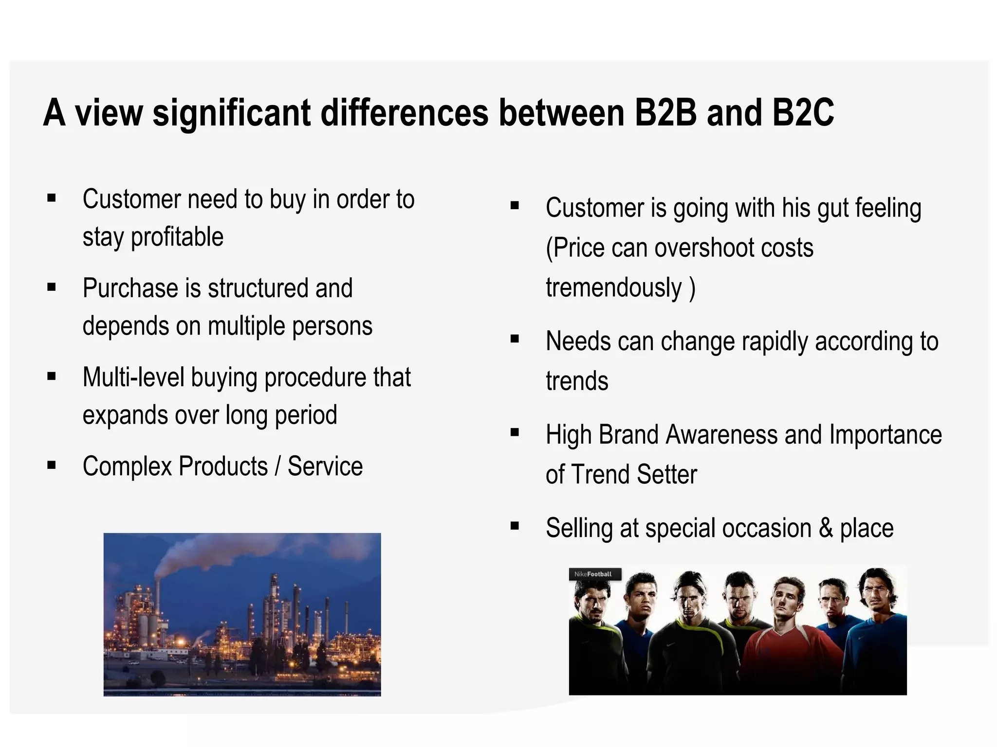 A view significant differences between B2B and B2C Customer need to buy in order to stay profitable Purchase is structured and depends on multiple persons Multi-level buying procedure that expands over long period Complex Products / Service Customer is going with his gut feeling (Price can overshoot costs tremendously ) Needs can change rapidly according to trends  High Brand Awareness and Importance of Trend Setter  Selling at special occasion & place  