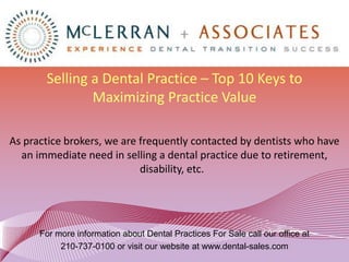 Selling a Dental Practice – Top 10 Keys to
               Maximizing Practice Value

As practice brokers, we are frequently contacted by dentists who have
  an immediate need in selling a dental practice due to retirement,
                            disability, etc.




      For more information about Dental Practices For Sale call our office at
           210-737-0100 or visit our website at www.dental-sales.com
 
