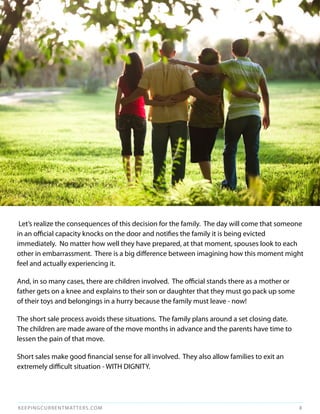 Let’s realize the consequences of this decision for the family. The day will come that someone
in an official capacity knocks on the door and notifies the family it is being evicted
immediately. No matter how well they have prepared, at that moment, spouses look to each
other in embarrassment. There is a big difference between imagining how this moment might
feel and actually experiencing it.

And, in so many cases, there are children involved. The official stands there as a mother or
father gets on a knee and explains to their son or daughter that they must go pack up some
of their toys and belongings in a hurry because the family must leave - now!

The short sale process avoids these situations. The family plans around a set closing date.
The children are made aware of the move months in advance and the parents have time to
lessen the pain of that move.

Short sales make good financial sense for all involved. They also allow families to exit an
extremely difficult situation - WITH DIGNITY.




KEEPINGCURRENTMAT TERS.COM                                                                     8
 