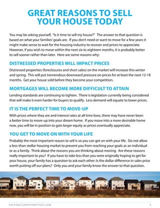 gREAT REASONS TO SELL
              yOuR HOuSE TOdAy
You may be asking yourself, “Is it time to sell my house?” The answer to that question is
based on what your families’ goals are. If you don’t need or want to move for a few years it
might make sense to wait for the housing industry to recover and prices to appreciate.
However, if you wish to move within the next six to eighteen months, it is probably better
to sell sooner rather than later. Here are some reasons why:

dISTRESSEd PROPERTIES WILL ImPACT PRICES
Distressed properties (foreclosures and short sales) on the market will increase this winter
and spring. This will put tremendous downward pressure on prices for at least the next 12-18
months. Get your house sold before they become your competition.

mORTgAgES WILL BECOmE mORE dIFFICuLT TO ATTAIN
Lending standards are continuing to tighten. There is legislation currently being considered
that will make it even harder for buyers to qualify. Less demand will equate to lower prices.

IT IS THE PERFECT TImE TO mOvE-uP
With prices where they are and interest rates at all time lows, there may have never been
a better time to move-up into your dream home. If you move into a more desirable home
now, you will be in position to gain larger equity as prices eventually appreciate.

yOu gET TO mOvE ON WITH yOuR LIFE
Probably the most important reason to sell is so you can get on with your life. Do not allow
a less-than-stellar housing market to prevent you from reaching your goals as an individual
or as a family. Think about the reasons you are thinking about moving. Are these reasons
really important to you? If you have to take less than you were originally hoping to get for
your house, your family has a question to ask each other: Is the dollar difference in sales price
worth putting off our plans? Only you and your family know the answer to that question.




KEEPINGCURRENTMAT TERS.COM                                                                      9
 