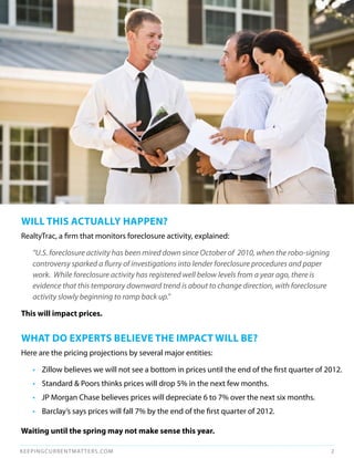 WILL THIS ACTuALLy HAPPEN?
RealtyTrac, a firm that monitors foreclosure activity, explained:

   “U.S. foreclosure activity has been mired down since October of 2010, when the robo-signing
   controversy sparked a flurry of investigations into lender foreclosure procedures and paper
   work. While foreclosure activity has registered well below levels from a year ago, there is
   evidence that this temporary downward trend is about to change direction, with foreclosure
   activity slowly beginning to ramp back up.”

This will impact prices.


WHAT dO ExPERTS BELIEvE THE ImPACT WILL BE?
Here are the pricing projections by several major entities:

   • Zillow believes we will not see a bottom in prices until the end of the first quarter of 2012.
   • Standard & Poors thinks prices will drop 5% in the next few months.
   • JP Morgan Chase believes prices will depreciate 6 to 7% over the next six months.
   • Barclay’s says prices will fall 7% by the end of the first quarter of 2012.

Waiting until the spring may not make sense this year.

KEEPINGCURRENTMAT TERS.COM                                                                       2
 