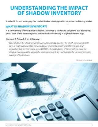 uNdERSTANdINg THE ImPACT
       OF SHAdOW INvENTORy
Standard & Poors is a company that studies shadow inventory and its impact on the housing market.

WHAT IS SHAdOW INvENTORy?
It is an inventory of houses that will come to market as distressed properties at a discounted
price. Each of the data companies define shadow inventory in slightly different ways.

Standard & Poors defines it this way:
  “We include in the shadow inventory all outstanding properties for which borrowers are 90
   days or more delinquent on their mortgage payments, properties in foreclosure, and
   properties that are real estate owned (REO)”... Our calculation of the months to clear the
   shadow inventory is the ratio of the total volume of distressed loans to the six-month moving
   average of liquidations.

                                                                               (Continued on the next page)




KEEPINGCURRENTMAT TERS.COM                                                                                3
 