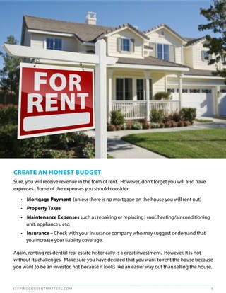CREATE AN HONEST BudgET
Sure, you will receive revenue in the form of rent. However, don’t forget you will also have
expenses. Some of the expenses you should consider:

   • mortgage Payment (unless there is no mortgage on the house you will rent out)
   • Property Taxes
   • maintenance Expenses such as repairing or replacing: roof, heating/air conditioning
     unit, appliances, etc.
   • Insurance – Check with your insurance company who may suggest or demand that
     you increase your liability coverage.

Again, renting residential real estate historically is a great investment. However, it is not
without its challenges. Make sure you have decided that you want to rent the house because
you want to be an investor, not because it looks like an easier way out than selling the house.



KEEPINGCURRENTMAT TERS.COM                                                                     6
 