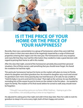 is it the price of your
             home or the price of
                your happiness?
Recently, there was a presentation to a group of homeowners where they were told that
home values in their area were about to be negatively impacted by a surge of distressed
properties entering their region over the next year. The homeowners were very receptive;
and many felt that they now had the information they needed to make a good decision with
regard to pricing their home to sell in this market.
After the class that night, several of the homeowners privately discussed their personal
situations. One of these owners said something that you should never forget. He shared
the revelation he had that night.
This particular homeowner had put his home on the market with plans to move to Florida,
where his daughter and infant grandson live. He missed his daughter very much and missed
his grandson even more. Every passing day was hard because as he said, he was unable to
“hold the baby in my arms and rock him to sleep”. That night at the seminar, he was thankful for
reminding him of the reason he put his home on the market in the first place – he needed to
rejoin his family. The wisdom of his final words before he turned to walk away should never
be forgotten:

      “I thought I was putting a price on my home. While I hold out – hoping to get a few
      more dollars, I am actually putting a value on my happiness.”

He adjusted his asking price that night and sold it three days later. Now he is able to rock his
grandson to sleep in his arms every night, both of them happy and content.


KEEPINGCURRENTMATTERS.COM                                                                          8
 