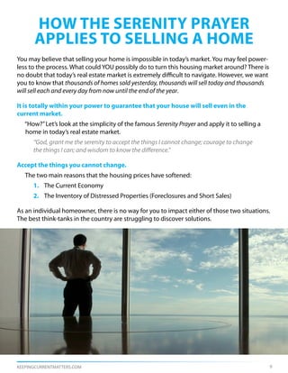 how the serenity prayer
      applies to selling a home
You may believe that selling your home is impossible in today’s market. You may feel power-
less to the process. What could YOU possibly do to turn this housing market around? There is
no doubt that today’s real estate market is extremely difficult to navigate. However, we want
you to know that thousands of homes sold yesterday, thousands will sell today and thousands
will sell each and every day from now until the end of the year.

It is totally within your power to guarantee that your house will sell even in the
current market.
   “How?” Let’s look at the simplicity of the famous Serenity Prayer and apply it to selling a
   home in today’s real estate market.
      “God, grant me the serenity to accept the things I cannot change; courage to change
      the things I can; and wisdom to know the difference.”

Accept the things you cannot change.
   The two main reasons that the housing prices have softened:
      1. The Current Economy
      2. The Inventory of Distressed Properties (Foreclosures and Short Sales)

As an individual homeowner, there is no way for you to impact either of those two situations.
The best think-tanks in the country are struggling to discover solutions.




KEEPINGCURRENTMATTERS.COM                                                                        9
 