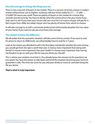 Have the courage to change the things you can.
There is not a vacuum of buyers in the market. There is a vacuum of homes a buyer in today’s
market will purchase. Let us explain: could you sell your home today for $1? … $1,000 …
$10,000? Of course you could. There are plenty of buyers in the market for a home they
consider priced correctly. You have to decide what the correct price is for your home if you
truly want to sell. If you want your house sold, you must list it at a price a buyer will pay for it.
Not a buyer from 2006, but today’s buyer who has plenty of homes from which to choose.
It will take courage to sit with a real estate professional and honestly decipher the true value
of your home. If you want to sell, you must have that courage.

The wisdom to know the difference.
We all realize that the economic situation will take some time to correct. If we want to wait
for prices to return to 2006 levels, we will probably have to wait for 5-7 years.
Look at the reason you decided to sell in the first place and decide whether the extra money
you would get from the sale is worth that wait. Is money more important than being with
family? Is money more important than your health? Is money more important than having
the freedom to go on with your life the way you think you should?
This is where your wisdom must kick in. You already know the answers to the questions we
just asked. You have the power to take back control of the situation by pricing your home to
guarantee it sells. The time has come for you and your family to move on and start living the
life you desire.

That is what is truly important.




KEEPINGCURRENTMATTERS.COM                                                                               10
 