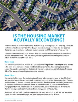 is the housing market
            acutally recovering?
Everyone wants to know if the housing market is truly showing signs of a recovery. There are
conflicting headlines every day. One day, we hear sales are up. The next day it is reported
that prices are down. Is the real estate market coming back? The answer is ‘yes’ and ‘no’.
There are two aspects that must be evaluated: house sales and house prices. They will not
recover at the same time. Sales are already increasing rather nicely while prices will still
soften in many markets through 2012.

Home Sales
The National Association of Realtors (NAR) issues a Pending Home Sales Report each month.
Sales have been increasing nicely over the last twelve months. Real estate professionals
across the country are reporting that activity has increased compared to last year. The sales
side of the recovery is starting to show great promise.

Home Prices
Many price indices have shown that national home prices are continuing to stumble. Even
with demand increasing, we must look at where the supply of housing stock stands. Though
‘visible’ inventory (homes currently on the market) is shrinking, there is still a large overhang
of ‘shadow’ inventory (foreclosures about to come to market as a result of the National
Mortgage Settlement). This increase in inventory will outpace the increase in demand and
thereby cause prices to continue to soften in many parts of the country.
Housing is coming back. However, sales will come back before prices. We will not see prices
appreciate until we work through the oversupply of homes on the market.


KEEPINGCURRENTMATTERS.COM                                                                           1
 