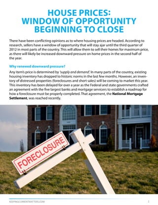 house prices:
        window of opportunity
          beginning to close
There have been conflicting opinions as to where housing prices are headed. According to
research, sellers have a window of opportunity that will stay ajar until the third quarter of
2012 in most parts of the country. This will allow them to sell their homes for maximum price,
as there will likely be increased downward pressure on home prices in the second half of
the year.

Why renewed downward pressure?
Any item’s price is determined by ‘supply and demand’. In many parts of the country, existing
housing inventory has dropped to historic norms in the last few months. However, an inven-
tory of distressed properties (foreclosures and short sales) will be coming to market this year.
This inventory has been delayed for over a year as the Federal and state governments crafted
an agreement with the five largest banks and mortgage servicers to establish a roadmap for
how a foreclosure must be properly completed. That agreement, the National Mortgage
Settlement, was reached recently.




KEEPINGCURRENTMATTERS.COM                                                                      2
 